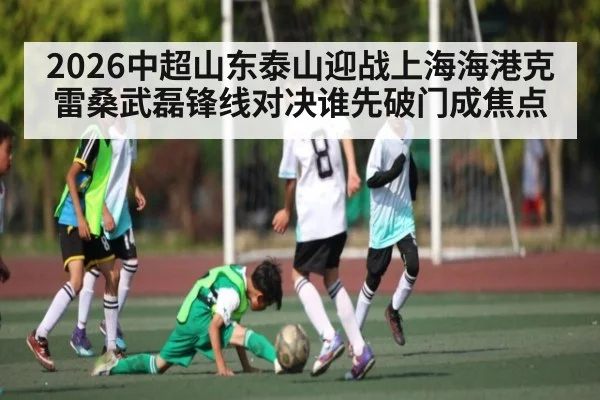 2026中超山东泰山迎战上海海港克雷桑武磊锋线对决谁先破门成焦点